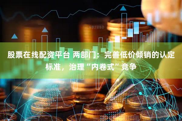股票在线配资平台 两部门：完善低价倾销的认定标准，治理“内卷式”竞争