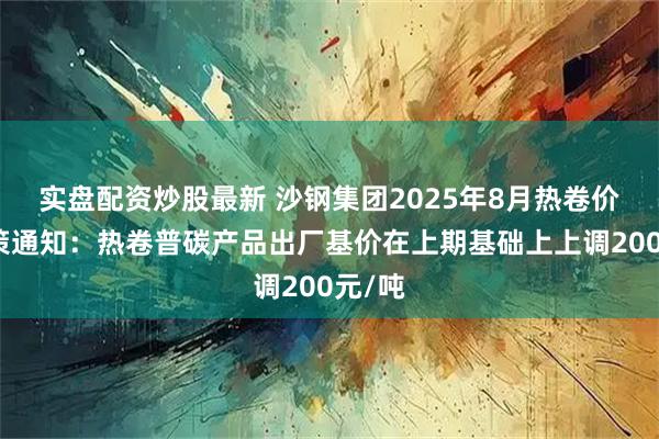实盘配资炒股最新 沙钢集团2025年8月热卷价格政策通知：热卷普碳产品出厂基价在上期基础上上调200元/吨