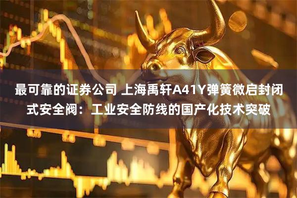 最可靠的证券公司 上海禹轩A41Y弹簧微启封闭式安全阀：工业安全防线的国产化技术突破