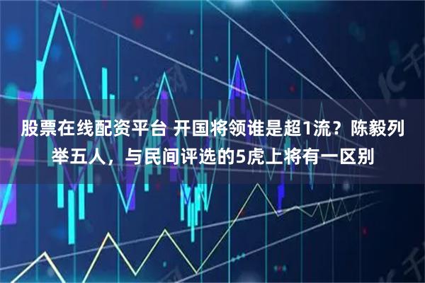 股票在线配资平台 开国将领谁是超1流？陈毅列举五人，与民间评选的5虎上将有一区别