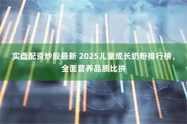 实盘配资炒股最新 2025儿童成长奶粉排行榜，全面营养品质比拼