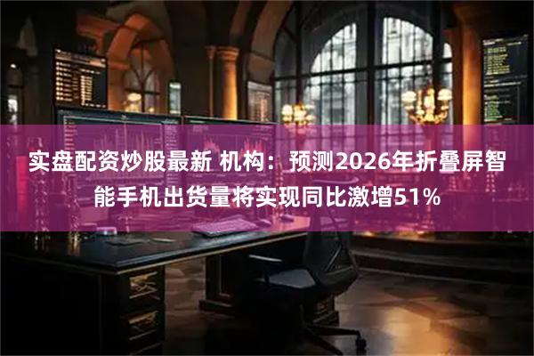 实盘配资炒股最新 机构：预测2026年折叠屏智能手机出货量将实现同比激增51%
