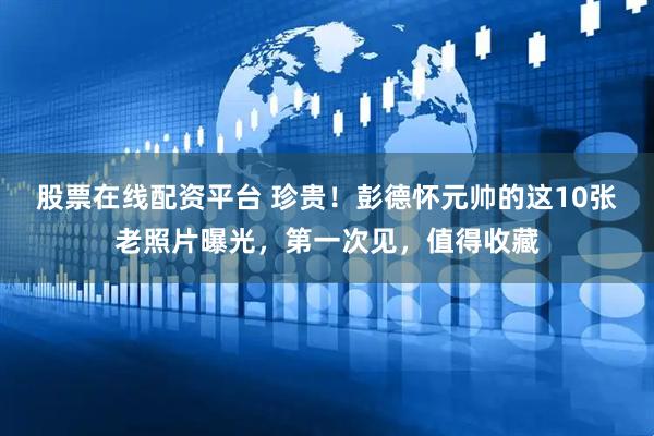 股票在线配资平台 珍贵！彭德怀元帅的这10张老照片曝光，第一次见，值得收藏