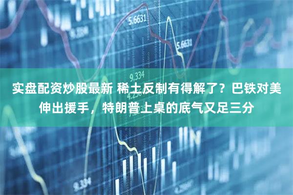 实盘配资炒股最新 稀土反制有得解了？巴铁对美伸出援手，特朗普上桌的底气又足三分