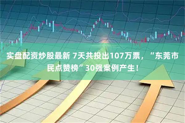 实盘配资炒股最新 7天共投出107万票，“东莞市民点赞榜”30强案例产生！